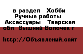  в раздел : Хобби. Ручные работы » Аксессуары . Тверская обл.,Вышний Волочек г.